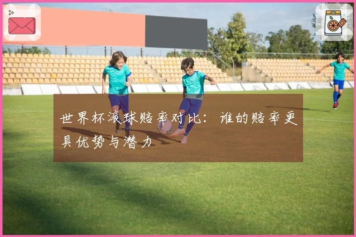 世界杯滚球赔率对比：谁的赔率更具优势与潜力